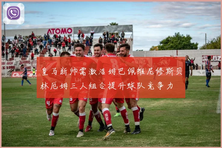 皇马新帅需激活姆巴佩维尼修斯贝林厄姆三人组合提升球队竞争力