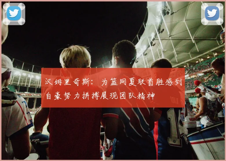 汉姆里奇斯：为篮网夏联首胜感到自豪努力拼搏展现团队精神