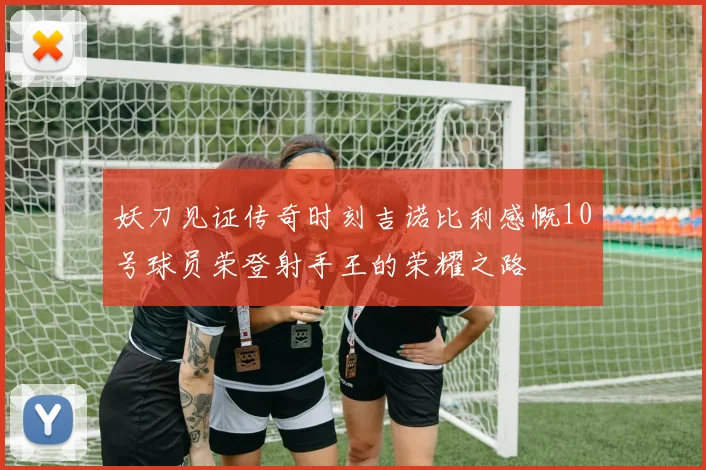 妖刀见证传奇时刻吉诺比利感慨10号球员荣登射手王的荣耀之路