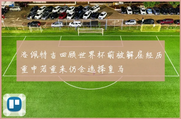 洛佩特吉回顾世界杯前被解雇经历重申若重来仍会选择皇马