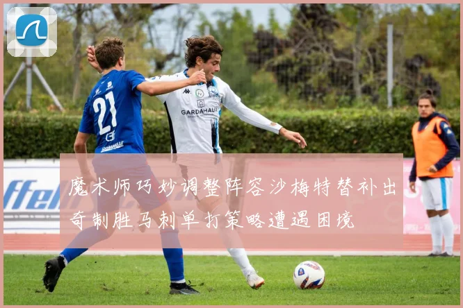 魔术师巧妙调整阵容沙梅特替补出奇制胜马刺单打策略遭遇困境