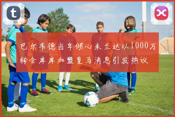 巴尔韦德当年倾心米兰达以1000万转会库库加盟皇马消息引发热议