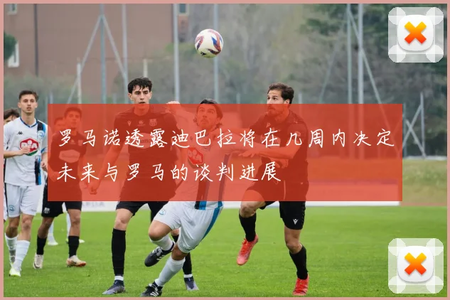 罗马诺透露迪巴拉将在几周内决定未来与罗马的谈判进展