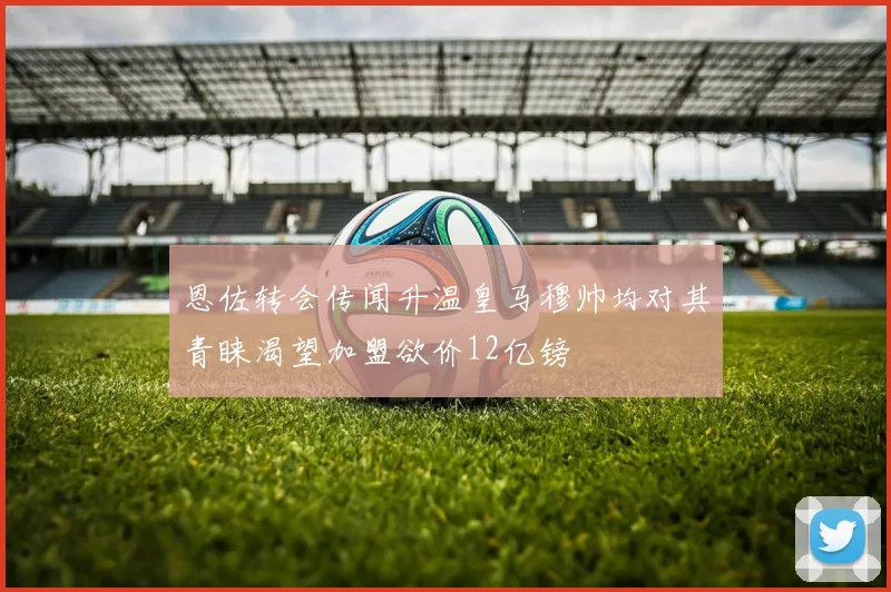 恩佐转会传闻升温皇马穆帅均对其青睐渴望加盟欲价12亿镑