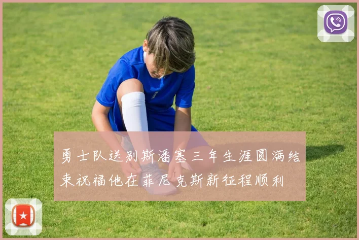 勇士队送别斯潘塞三年生涯圆满结束祝福他在菲尼克斯新征程顺利