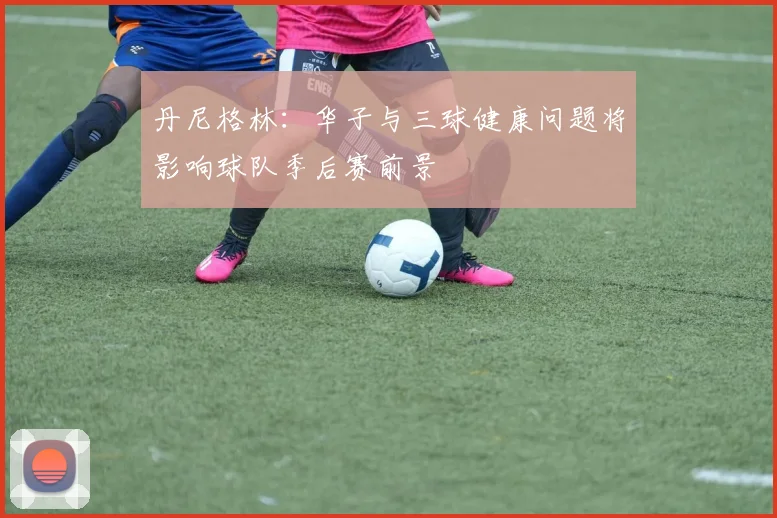 丹尼格林：华子与三球健康问题将影响球队季后赛前景