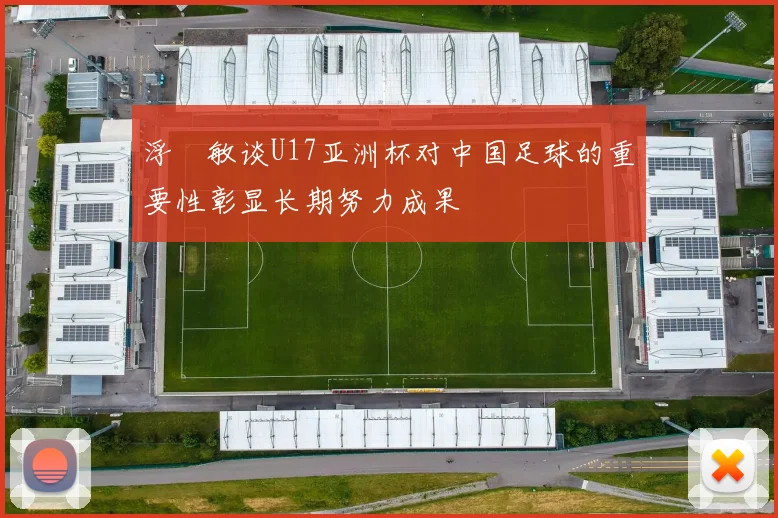 浮嶋敏谈U17亚洲杯对中国足球的重要性彰显长期努力成果