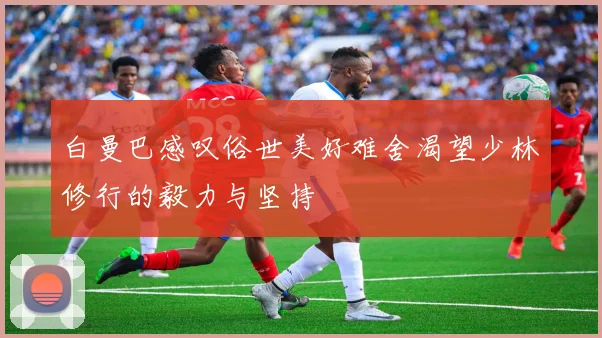白曼巴感叹俗世美好难舍渴望少林修行的毅力与坚持