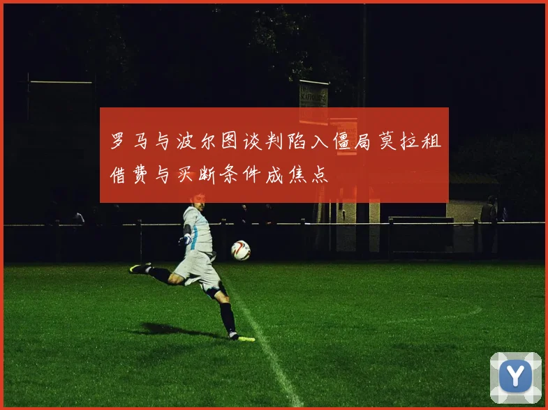 罗马与波尔图谈判陷入僵局莫拉租借费与买断条件成焦点