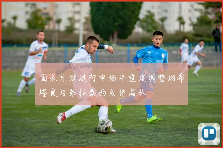 国米计划进行中场半重建调整姆希塔良与弗拉泰西或将离队