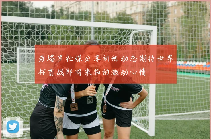 劳塔罗社媒分享训练动态期待世界杯首战即将来临的激动心情