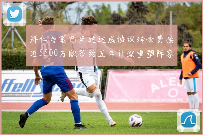 拜仁与塞巴里达达成协议转会费接近5500万欧签约五年计划重塑阵容