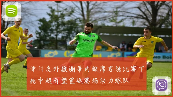 津门虎外援谢蒂内缺席客场比赛下轮中超有望重返赛场助力球队