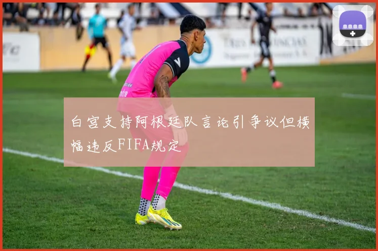 白宫支持阿根廷队言论引争议但横幅违反FIFA规定