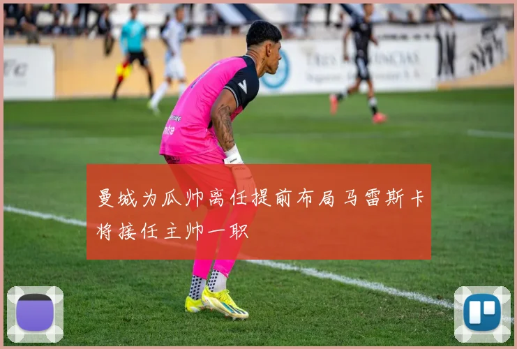 曼城为瓜帅离任提前布局马雷斯卡将接任主帅一职
