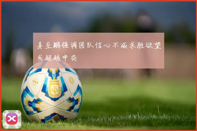 姜至鹏强调团队信心不减求胜欲望或超越申花