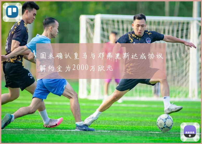 国米确认皇马与邓弗里斯达成协议解约金为2000万欧元