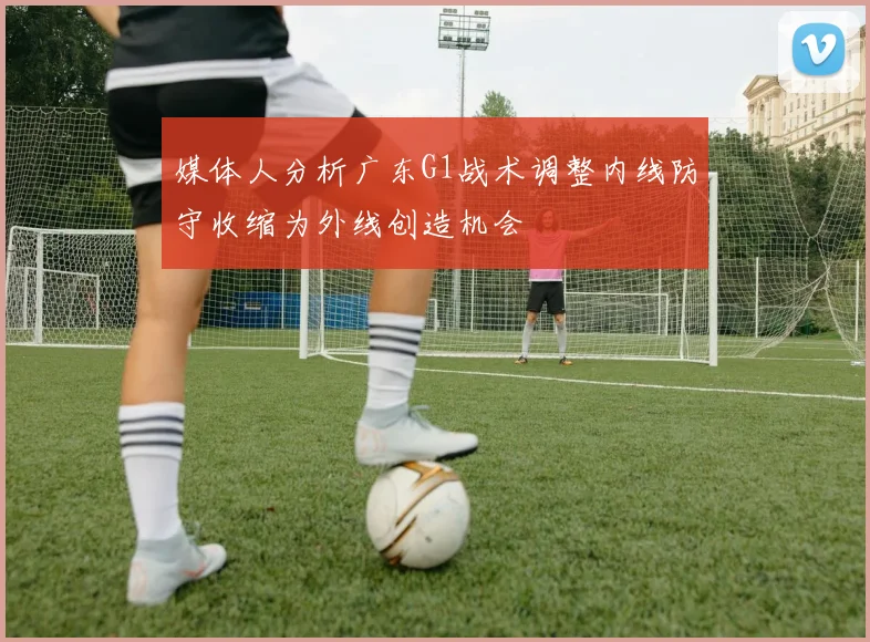 媒体人分析广东G1战术调整内线防守收缩为外线创造机会