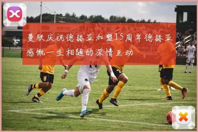 曼联庆祝德赫亚加盟15周年德赫亚感慨一生相随的深情互动