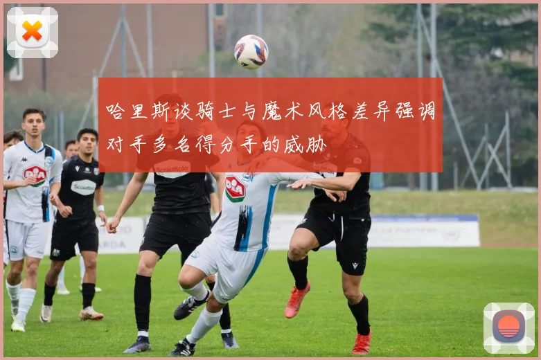 哈里斯谈骑士与魔术风格差异强调对手多名得分手的威胁