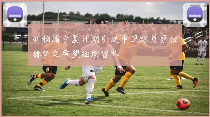 利物浦今夏计划引进中卫球员萨拉赫坚定希望继续留队